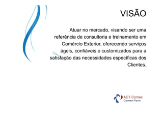 VISÃO
Atuar no mercado, visando ser uma
referência de consultoria e treinamento em
Comércio Exterior, oferecendo serviços
ágeis, confiáveis e customizados para a
satisfação das necessidades específicas dos
Clientes.

 