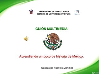UNIVERSIDAD DE GUADALAJARA
           SISTEMA DE UNIVERSIDAD VIRTUAL




          GUIÓN MULTIMEDIA




Aprendiendo un poco de historia de México.


              Guadalupe Fuentes Martínez
 