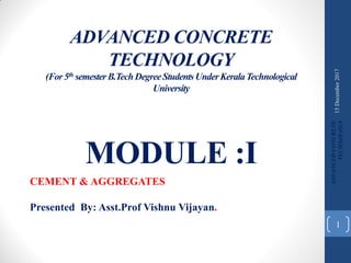 ADVANCED CONCRETE
TECHNOLOGY
(For5th semesterB.TechDegreeStudentsUnderKeralaTechnological
University
MODULE :I
CEMENT & AGGREGATES
Presented By: Asst.Prof Vishnu Vijayan.
15December2017
ADVANCEDCONCRETE
TECHNOLOGY
1
 