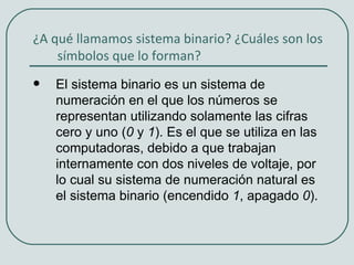 ¿A qué llamamos sistema binario? ¿Cuáles son los
    símbolos que lo forman?
   El sistema binario es un sistema de
    numeración en el que los números se
    representan utilizando solamente las cifras
    cero y uno (0 y 1). Es el que se utiliza en las
    computadoras, debido a que trabajan
    internamente con dos niveles de voltaje, por
    lo cual su sistema de numeración natural es
    el sistema binario (encendido 1, apagado 0).
 