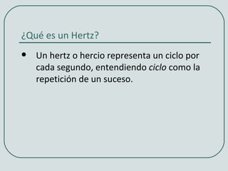 ¿Qué es un Hertz?
   Un hertz o hercio representa un ciclo por
    cada segundo, entendiendo ciclo como la
    repetición de un suceso.
 