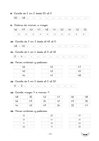 8.-   Escribe de 2 en 2 desde 50 al 0
      50 - 48 -            -       -        -            -           -           -       -        -        -

9.-   Ordena de menor. a mayor
      46 - 49 - 43 - 47 - 48 - 41 - 40 - 44 - 42 - 45
         <        <        <       <        <                <           <           <        <        <


10.-   Escribe de 3 en 3 desde el 48 al 0
      48 - 45 -       -    -     -    -   -                                      -       -        -        -
11.-   Escribe de 4 en 4 desde el 0 al 48
      0 - 4 -          -       -       -           -             -           -       -        -        -
12.-   Poner anterior y posterior:
             46                                    42                                             47
             40                                    43                                             45
             44                                    41                                             48
13.-   Escribe de 5 en 5 desde el 0 al 50
      0 - 5 -          -       -       -            -            -               -       -

14.-   Escribe mayor > o menor <
       48             35               43                        47                      46                48
       46             49               24                        41                      49                35
       44             43               49                        34                      32                47
15.-   Poner anterior y posterior:
             10                                    20                                             39
             31                                    41                                             21
              9                                    19                                             29
             40                                    11                                             30


                                                - 10 -
 