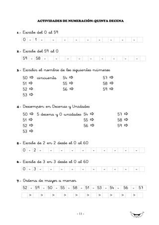 ACTIVIDADES DE NUMERACIÓN: QUINTA DECENA


1   .- Escribe del 0 al 59
      0 - 1 -            -       -           -           -           -        -        -       -

2.-   Escribe del 59 al 0
      59 - 58 -         -            -           -           -           -        -        -       -

3.-   Escribir el nombre de los siguientes números
      50       cincuenta         54                                      57
      51                         55                                      58
      52                         56                                      59
      53

4.-   Descompón en Decenas y Unidades
      50       5 decena y 0 unidades 54                                               57
      51                             55                                               58
      52                             56                                               59
      53

5.-   Escribe de 2 en 2 desde el 0 al 60
      0 - 2 -        -       -           -           -           -       -        -        -       -

6.-   Escribe de 3 en 3 desde el 0 al 60
      0 - 3 -        -       -           -           -           -       -        -        -       -

7.-   Ordena de mayor a menor.
      52 - 59 - 50 - 55 - 58 - 51 - 53 - 54 - 56 - 57
           >    >        >       >           >           >           >        >        >       >



                                             - 11 -
 