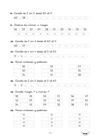 8.-   Escribe de 2 en 2 desde 60 al 0
      60 - 58 -            -       -        -            -           -           -       -        -        -

9.-   Ordena de menor. a mayor
      56 - 59 - 53 - 57 - 58 - 51 - 50 - 54 - 52 - 55
         <        <        <       <        <                <           <           <        <        <


10.-   Escribe de 3 en 3 desde el 60 al 0
      60 - 57 -       -    -     -    -   -                                      -       -        -        -
11.-   Escribe de 4 en 4 desde el 0 al 60
      0 - 4 -          -       -       -           -             -           -       -        -        -
12.-   Poner anterior y posterior:
             56                                    52                                             57
             50                                    53                                             55
             54                                    51                                             58
13.-   Escribe de 5 en 5 desde el 0 al 60
      0 - 5 -          -       -       -            -            -               -       -        -        -

14.-   Escribe mayor > o menor <
       55             35               53                        57                      56                49
       45             59               25                        45                      29                52
       54             45               59                        35                      38                57
15.-   Poner anterior y posterior:
             50                                    20                                             39
             31                                    41                                             51
             49                                    19                                             29
             40                                    11                                             30


                                                - 12 -
 