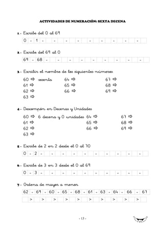 ACTIVIDADES DE NUMERACIÓN: SEXTA DECENA


1   .- Escribe del 0 al 69
      0 - 1 -            -       -           -           -           -        -        -       -

2.-   Escribe del 69 al 0
      69 - 68 -         -            -           -           -           -        -        -       -

3.-   Escribir el nombre de los siguientes números
      60       sesenta           64                                      67
      61                         65                                      68
      62                         66                                      69
      63

4.-   Descompón en Decenas y Unidades
      60       6 decena y 0 unidades 64                                               67
      61                             65                                               68
      62                             66                                               69
      63

5.-   Escribe de 2 en 2 desde el 0 al 70
      0 - 2 -        -       -           -           -           -       -        -        -       -

6.-   Escribe de 3 en 3 desde el 0 al 69
      0 - 3 -        -       -           -           -           -       -        -        -       -

7.-   Ordena de mayor a menor.
      62 - 69 - 60 - 65 - 68 - 61 - 63 - 64 - 66 - 67
           >    >        >       >           >           >           >        >        >       >



                                             - 13 -
 