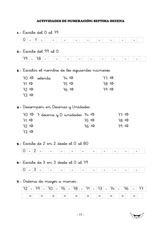 ACTIVIDADES DE NUMERACIÓN: SEPTIMA DECENA


1   .- Escribe del 0 al 79
      0 - 1 -            -       -           -           -           -        -        -       -

2.-   Escribe del 99 al 0
      79 - 78 -         -            -           -           -           -        -        -       -

3.-   Escribir el nombre de los siguientes números
      70       setenta           74                                      77
      71                         75                                      78
      72                         76                                      79
      73

4.-   Descompón en Decenas y Unidades
      70       7 decena y 0 unidades 74                                               77
      71                             75                                               78
      72                             76                                               79
      73

5.-   Escribe de 2 en 2 desde el 0 al 80
      0 - 2 -        -       -           -           -           -       -        -        -       -

6.-   Escribe de 3 en 3 desde el 0 al 79
      0 - 3 -        -       -           -           -           -       -        -        -       -

7.-   Ordena de mayor a menor.
      72 - 79 - 70 - 75 - 78 - 71 - 73 - 74 - 76 - 77
           >    >        >       >           >           >           >        >        >       >



                                             - 15 -
 