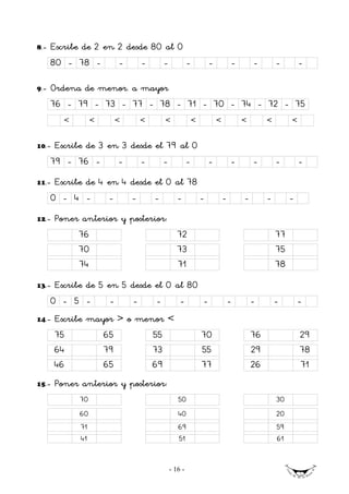 8.-   Escribe de 2 en 2 desde 80 al 0
      80 - 78 -            -       -        -            -           -           -       -        -        -

9.-   Ordena de menor. a mayor
      76 - 79 - 73 - 77 - 78 - 71 - 70 - 74 - 72 - 75
         <        <        <       <        <                <           <           <        <        <


10.-   Escribe de 3 en 3 desde el 79 al 0
      79 - 76 -       -    -     -    -                              -           -       -        -        -
11.-   Escribe de 4 en 4 desde el 0 al 78
      0 - 4 -          -       -       -           -             -           -       -        -        -
12.-   Poner anterior y posterior:
             76                                    72                                             77
             70                                    73                                             75
             74                                    71                                             78
13.-   Escribe de 5 en 5 desde el 0 al 80
      0 - 5 -          -       -       -            -            -               -       -        -        -
14.-   Escribe mayor > o menor <
       75             65               55                        70                      76                29
       64             79               73                        55                      29                78
       46             65               69                        77                      26                71
15.-   Poner anterior y posterior:
             70                                    50                                             30
             60                                    40                                             20
             71                                    69                                             59
             41                                    51                                             61


                                                - 16 -
 