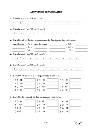 ACTIVIDADES DE NUMERACIÓN


1   .- Escribe del 1 al 99 de 2 en 2
      1 - 3 -         -     -       -        -       -           -       -       -

2.-   Escribe del 1 al 99 de 3 en 3
      1 - 4 -           -    -     -             -       -           -       -       -

3.-   Escribir el anterior y posterior de los siguientes números
      veintitrés - 24 - veinticinco                      - 57 –
                  - 35 -                                 - 68 -
                  - 46 -                                 - 79 -
4.-   Escribe del 1 al 99 de 4 en 4
      1 - 5 -         -     -       -        -       -           -       -       -

5.-   Escribe del 1 al 99 de 5 en 5
      1 - 6 -           -    -     -             -       -           -       -       -

6.-   Escribir el doble de los siguientes números
        11                  2   3                            3   3
        12                  2   4                            4   2
        13                  3   1                            4   1
        22                  3   4                            4   4

7.-   Escribir la mitad de los siguientes números
        10                  2   8                            46
        14                  2   4                            62
        12                  4   2                            66
        26                  4   4                            64


                                    - 21 -
 