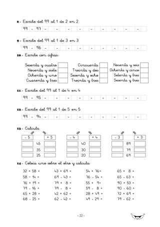 8   .- Escribe del 99 al 1 de 2 en 2
      99 - 97 -          -    -         -          -    -     -       -    -

9.-   Escribe del 99 al 1 de 3 en 3
      99 - 96 -         -     -     -              -    -     -       -    -
10.-   Escribe con cifras.:

       Sesenta y cuatro               Cincuenta               Noventa y seis
         Noventa y siete           Treinta y dos            Ochenta y cinco
         Ochenta y uno            Sesenta y ocho              Setenta y tres
        Cuarenta y tres           Treinta y tres              Sesenta y tres

11.-   Escribe del 99 al 1 de 4 en 4
      99 - 95 -          -    -         -          -    -     -       -    -

12.-   Escribe del 99 al 1 de 5 en 5
      99 - 94 -        -      -    -               -    -     -       -    -

13.-   Calcula
       -5          +5             -4               +4            -3        +3
             45                             40                        89
             35                             30                        79
             25                             20                        69
14.-   Coloca uno sobre el otro y calcula:
      32 + 58 =nnnn     43 + 69 =nnnn            54 + 76=nnnn     65 + 58 =nnn
      58 – 14 =nnnn     69 - 43 =nnnn            76 - 54 =nnnn    65 - 63 =nnn
      76 + 19 =nnnn     79 + 58 =nnnn            55 + 59=nnnn     90 + 53 =nnn
      79 - 16 =nnnn     79 - 58 =nnnn            59 - 58 =nnnn    90 - 60 =nnn
      65 + 28 =nnnn     42 + 62 =nnnn            28 + 49 =nnnn    72 + 69 =nnn
      68 - 25 =nnnn     62 - 42 =nnnn            49 - 29 =nnnn    79 - 62 =nnn


                                       - 22 -
 
