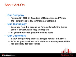 About Act-On
•  Our Company
–  Founded in 2008 by founders of Responsys and Webex
–  140+ employees today in Oregon & California
•  Our Technology
–  Designed from the ground up for small marketing teams
–  Simple, powerful and easy to integrate
–  3rd generation SaaS platform built to scale
•  Our Customers
–  1,400+ and growing across all major vertical industries
–  From Progressive Insurance and Cisco to many companies
you probably don’t recognize
 