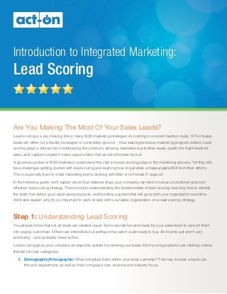 Introduction to Integrated Marketing:
Lead Scoring
Are You Making The Most Of Your Sales Leads?
Lead scoring is a key missing link in many B2B marketing strategies. According to a recent Gartner study, 70% of sales
leads are either not properly leveraged or completely ignored – thus wasting precious marketing program dollars. Lead
scoring plays a critical role in addressing this problem, allowing marketers to prioritize leads, qualify the right leads for
sales, and capture long-term sales opportunities that would otherwise be lost.
A growing number of B2B marketers understand this vital role lead scoring plays in the marketing process. Yet they still
face challenges getting started with lead scoring and learning how to generate a measureable ROI from their efforts.
This is especially true for small marketing teams working with little or no formal IT support.
In the following guide, we’ll explain seven foundational steps your company can take to set up a functional and cost-
effective lead scoring strategy. These include understanding the fundamentals of lead scoring; learning how to identify
the traits that define your ideal sales prospects; and building a system that will grow with your organization over time.
We’ll also explain why it’s so important to work closely with your sales organization on a lead scoring strategy.
Step 1: Understanding Lead Scoring
You already know that not all leads are created equal. Some are red-hot and ready for your sales team to convert them
into paying customers. Others are interested, but perhaps they aren’t quite ready to buy. And some just aren’t very
promising – and probably never will be.
Lead scoring gives your company an objective system for ranking your leads. Most scoring systems use ranking criteria
that fall into two categories:
1.	 Demographic/firmographic: What individual traits define your ideal customer? This may include a lead’s job
title and department, as well as their company’s size, revenue and industry focus.
 