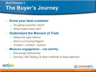 Best Practice 1

The Buyer’s Journey

▶   Know your best customer
    ▶   On-going customer value?
    ▶   What makes them tick?
▶   Understand the Moment of Truth
    ▶   Select the right metrics
    ▶   Zero in on buying triggers
    ▶   Content – content - content
▶   Measure engagement – not activity
    ▶   Encourage interactivity
    ▶   Surveys, A/B Testing, & other methods of data collection



                                                           Zoom Information, Inc. Confidential
 