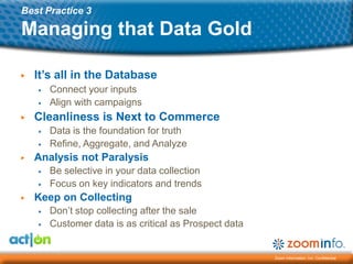 Best Practice 3

Managing that Data Gold

▶   It’s all in the Database
    ▶   Connect your inputs
    ▶   Align with campaigns
▶   Cleanliness is Next to Commerce
    ▶   Data is the foundation for truth
    ▶   Refine, Aggregate, and Analyze
▶   Analysis not Paralysis
    ▶   Be selective in your data collection
    ▶   Focus on key indicators and trends
▶   Keep on Collecting
    ▶   Don’t stop collecting after the sale
    ▶   Customer data is as critical as Prospect data


                                                        Zoom Information, Inc. Confidential
 