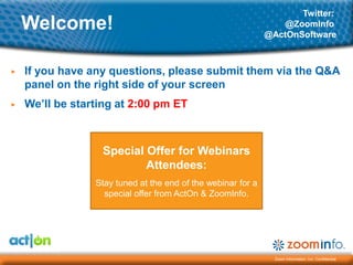 Twitter:
    Welcome!                                                      @ZoomInfo
                                                              @ActOnSoftware



▶   If you have any questions, please submit them via the Q&A
    panel on the right side of your screen
▶   We’ll be starting at 2:00 pm ET



                  Special Offer for Webinars
                          Attendees:
                 Stay tuned at the end of the webinar for a
                   special offer from ActOn & ZoomInfo.




                                                                Zoom Information, Inc. Confidential
 