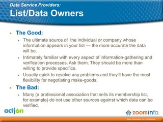 Data Service Providers:

List/Data Owners

▶   The Good:
    ▶   The ultimate source of the individual or company whose
        information appears in your list — the more accurate the data
        will be.
    ▶   Intimately familiar with every aspect of information-gathering and
        verification processes. Ask them. They should be more than
        willing to provide specifics.
    ▶   Usually quick to resolve any problems and they’ll have the most
        flexibility for negotiating make-goods.
▶   The Bad:
    ▶   Many (a professional association that sells its membership list,
        for example) do not use other sources against which data can be
        verified.

                                                             Zoom Information, Inc. Confidential
 