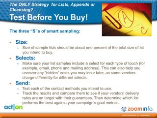 The ONLY Strategy for Lists, Appends or
Cleansing?
Test Before You Buy!
The three “S”s of smart sampling:

▶   Size:
    ▶   Size of sample lists should be about one percent of the total size of list
        you intend to buy.
▶   Selects:
    ▶   Make sure your list samples include a select for each type of touch (for
        example, email, phone and mailing address). This can also help you
        uncover any ―hidden‖ costs you may incur later, as some vendors
        charge differently for different selects.
▶   Send:
    ▶   Test each of the contact methods you intend to use.
    ▶   Track the results and compare them to see if your vendors’ delivery
        rates are on target with their guarantees. Then determine which list
        performs the best against your campaign’s goal metrics.


                                                                    Zoom Information, Inc. Confidential
 