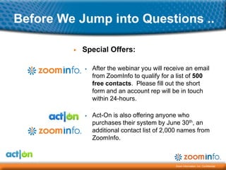 Before We Jump into Questions ..

         ▶   Special Offers:

             ▶   After the webinar you will receive an email
                 from ZoomInfo to qualify for a list of 500
                 free contacts. Please fill out the short
                 form and an account rep will be in touch
                 within 24-hours.

             ▶   Act-On is also offering anyone who
                 purchases their system by June 30th, an
                 additional contact list of 2,000 names from
                 ZoomInfo.



                                               Zoom Information, Inc. Confidential
 