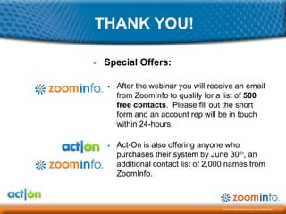 THANK YOU!

▶   Special Offers:

    ▶   After the webinar you will receive an email
        from ZoomInfo to qualify for a list of 500
        free contacts. Please fill out the short
        form and an account rep will be in touch
        within 24-hours.

    ▶   Act-On is also offering anyone who
        purchases their system by June 30th, an
        additional contact list of 2,000 names from
        ZoomInfo.



                                      Zoom Information, Inc. Confidential
 
