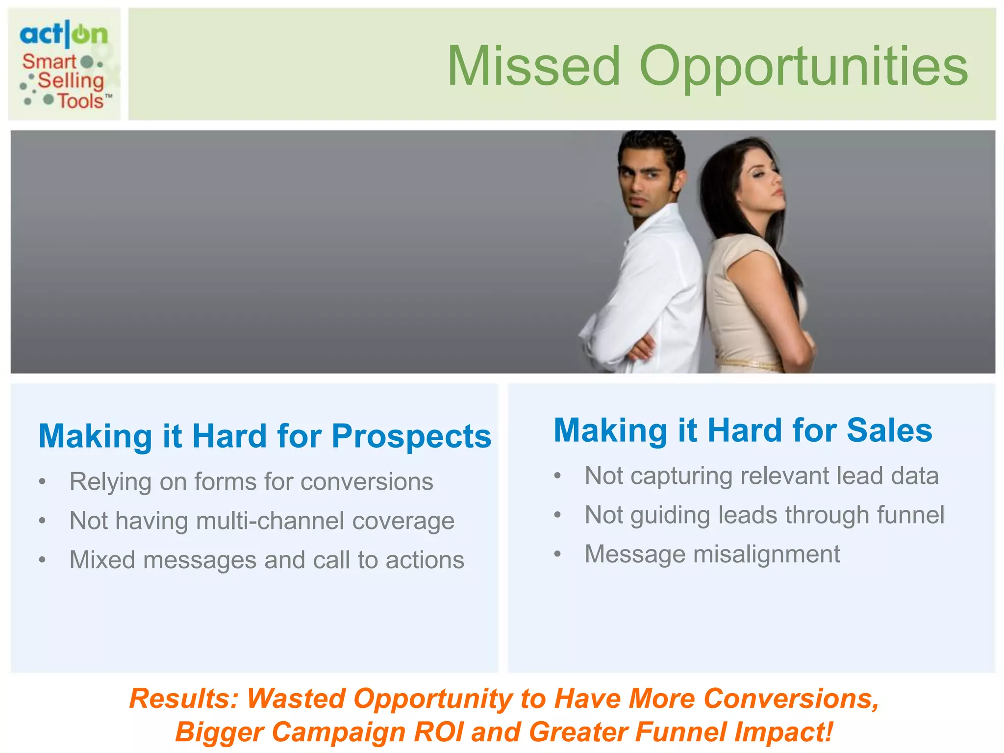 Missed Opportunities




Making it Hard for Prospects             Making it Hard for Sales
• Relying on forms for conversions       • Not capturing relevant lead data
• Not having multi-channel coverage      • Not guiding leads through funnel
• Mixed messages and call to actions     • Message misalignment




       Results: Wasted Opportunity to Have More Conversions,
          Bigger Campaign ROI and Greater Funnel Impact!
 