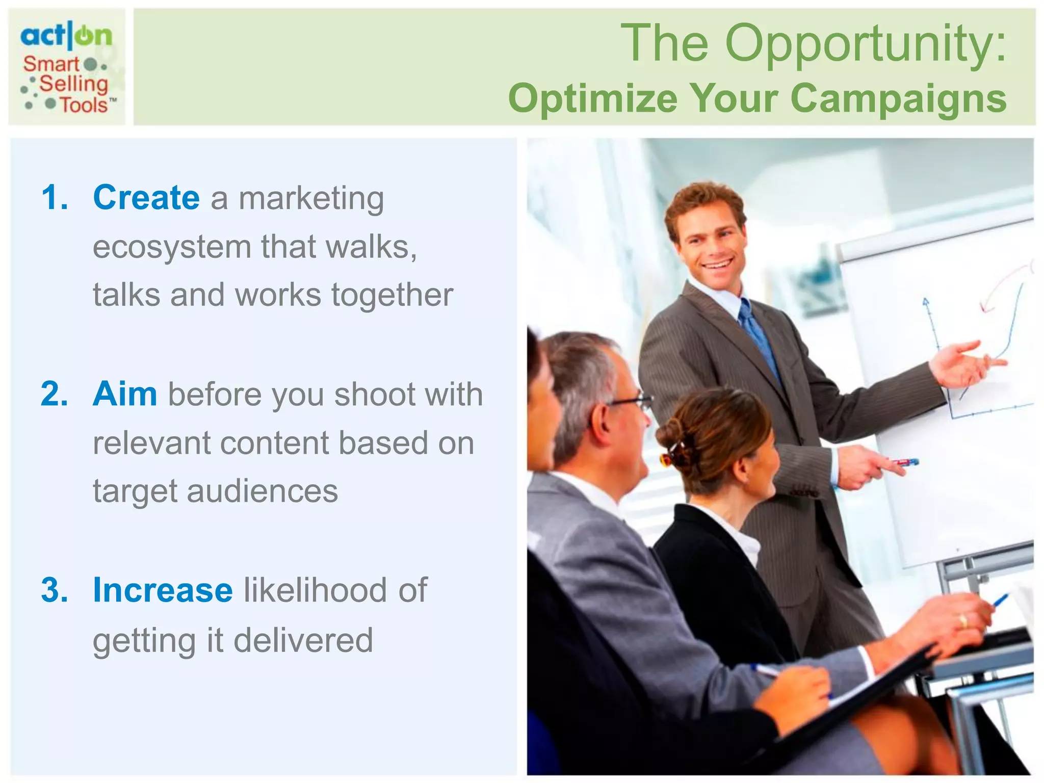 The Opportunity:
                               Optimize Your Campaigns

1. Create a marketing
   ecosystem that walks,
   talks and works together

2. Aim before you shoot with
   relevant content based on
   target audiences

3. Increase likelihood of
   getting it delivered
 