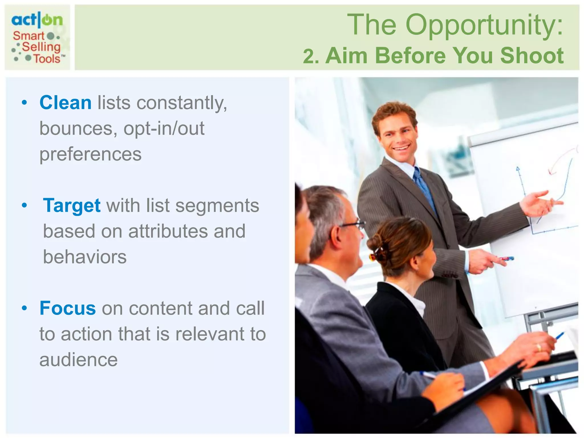 The Opportunity:
                                  2. Aim Before You Shoot

• Clean lists constantly,
  bounces, opt-in/out
  preferences

• Target with list segments
  based on attributes and
  behaviors

• Focus on content and call
  to action that is relevant to
  audience
 