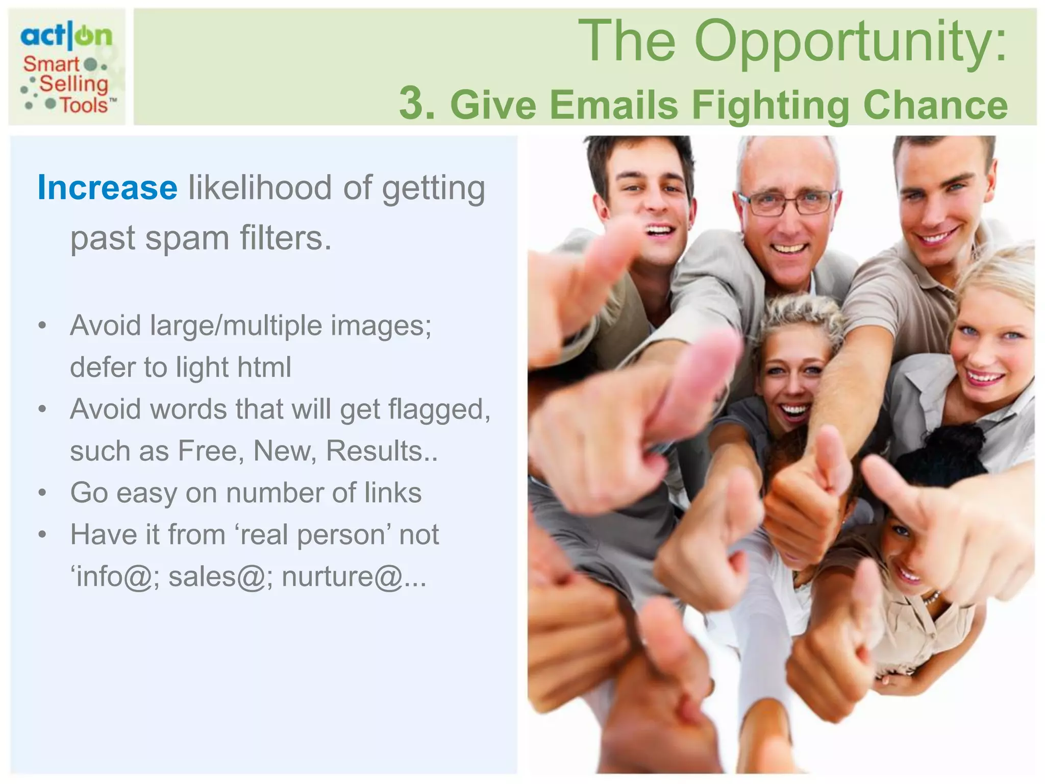 The Opportunity:
                            3. Give Emails Fighting Chance
Increase likelihood of getting
  past spam filters.

• Avoid large/multiple images;
  defer to light html
• Avoid words that will get flagged,
  such as Free, New, Results..
• Go easy on number of links
• Have it from „real person‟ not
  „info@; sales@; nurture@...
 