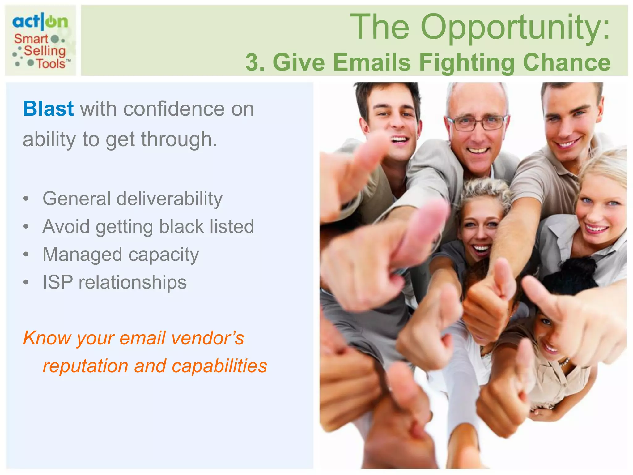 The Opportunity:
                            3. Give Emails Fighting Chance
Blast with confidence on
ability to get through.

•   General deliverability
•   Avoid getting black listed
•   Managed capacity
•   ISP relationships

Know your email vendor’s
  reputation and capabilities
 
