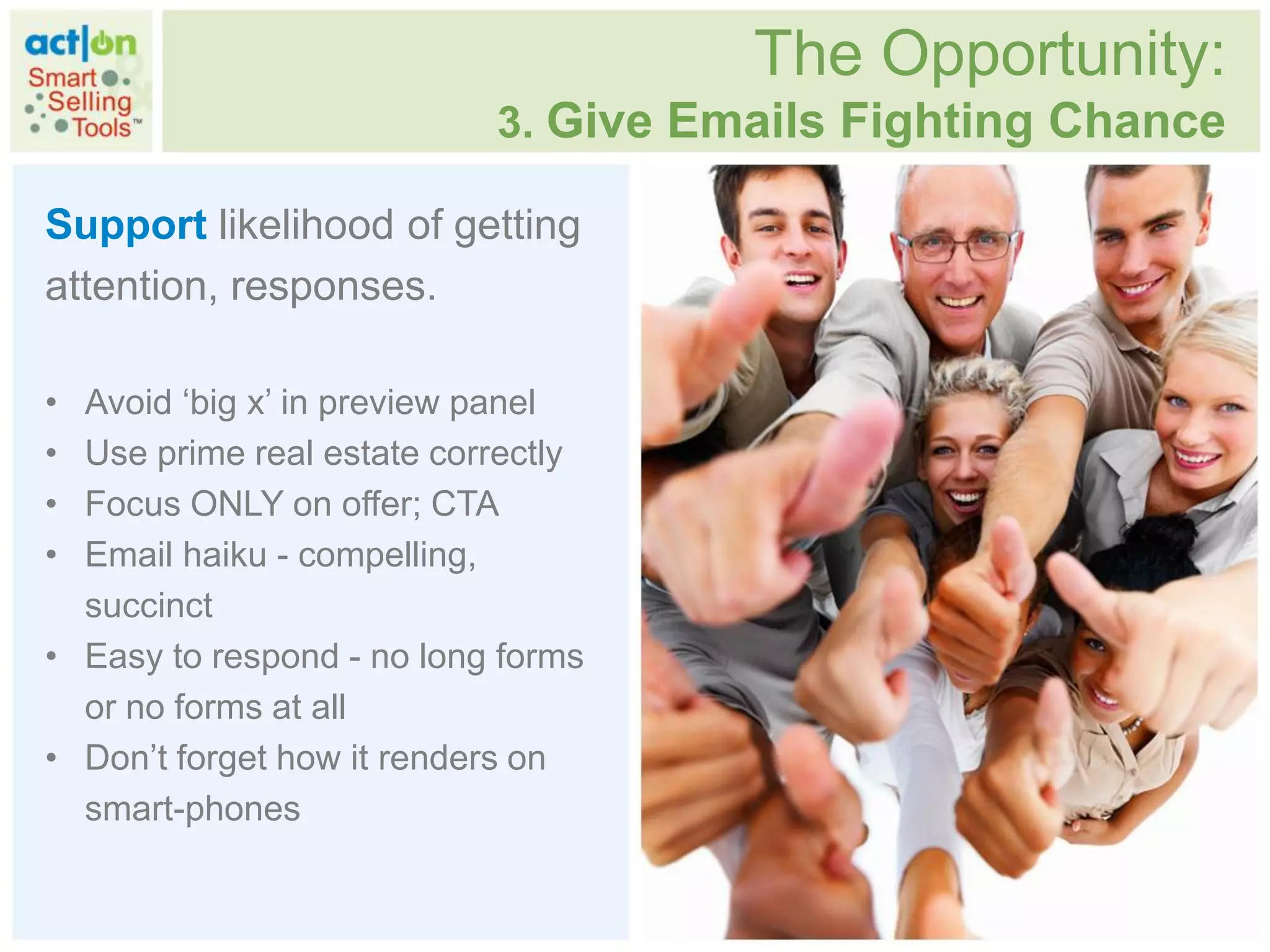 The Opportunity:
                           3. Give Emails Fighting Chance

Support likelihood of getting
attention, responses.

• Avoid „big x‟ in preview panel
• Use prime real estate correctly
• Focus ONLY on offer; CTA
• Email haiku - compelling,
  succinct
• Easy to respond - no long forms
  or no forms at all
• Don‟t forget how it renders on
  smart-phones
 