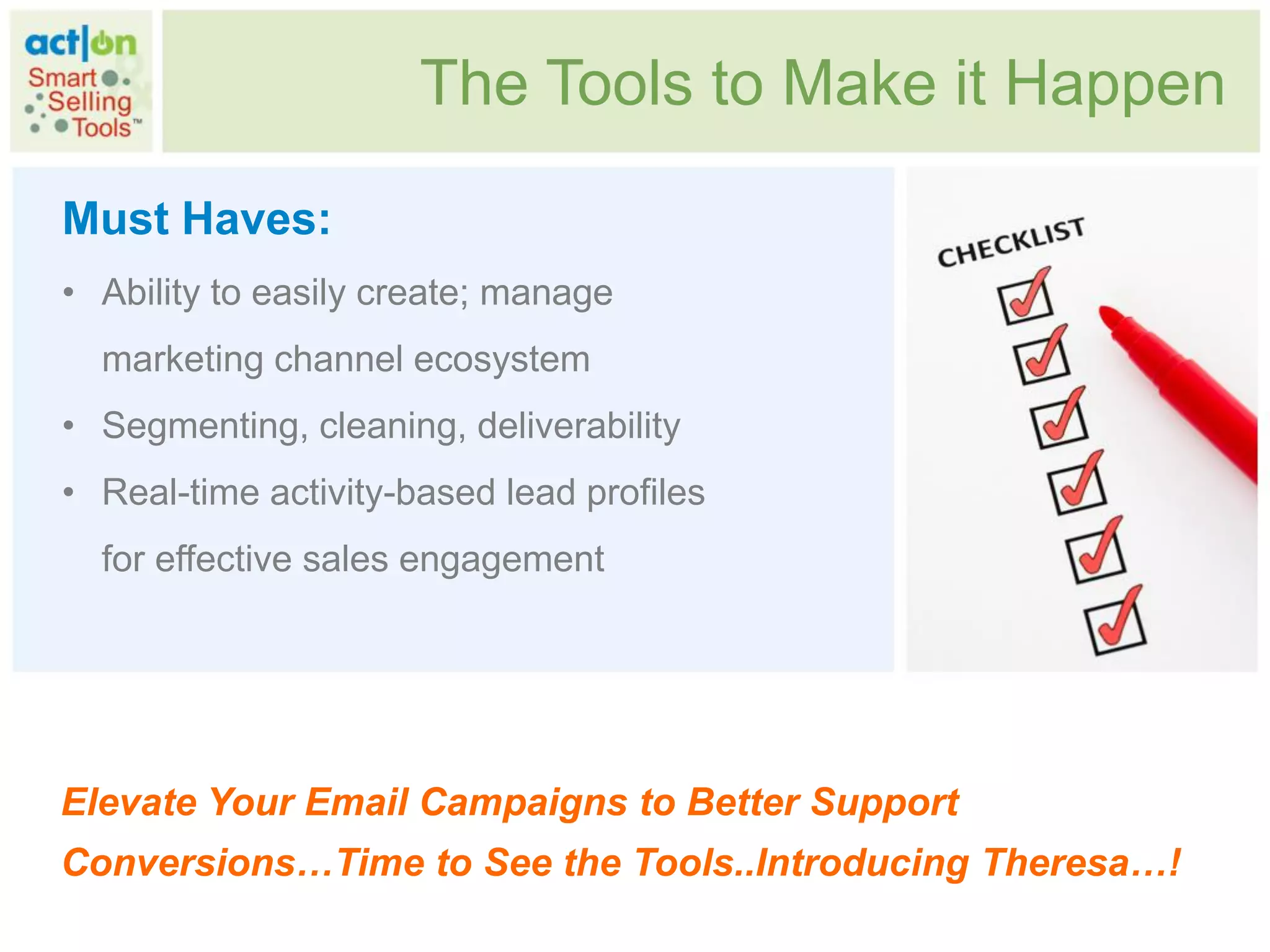 The Tools to Make it Happen

Must Haves:
• Ability to easily create; manage
  marketing channel ecosystem
• Segmenting, cleaning, deliverability
• Real-time activity-based lead profiles
  for effective sales engagement




Elevate Your Email Campaigns to Better Support
Conversions…Time to See the Tools..Introducing Theresa…!
 