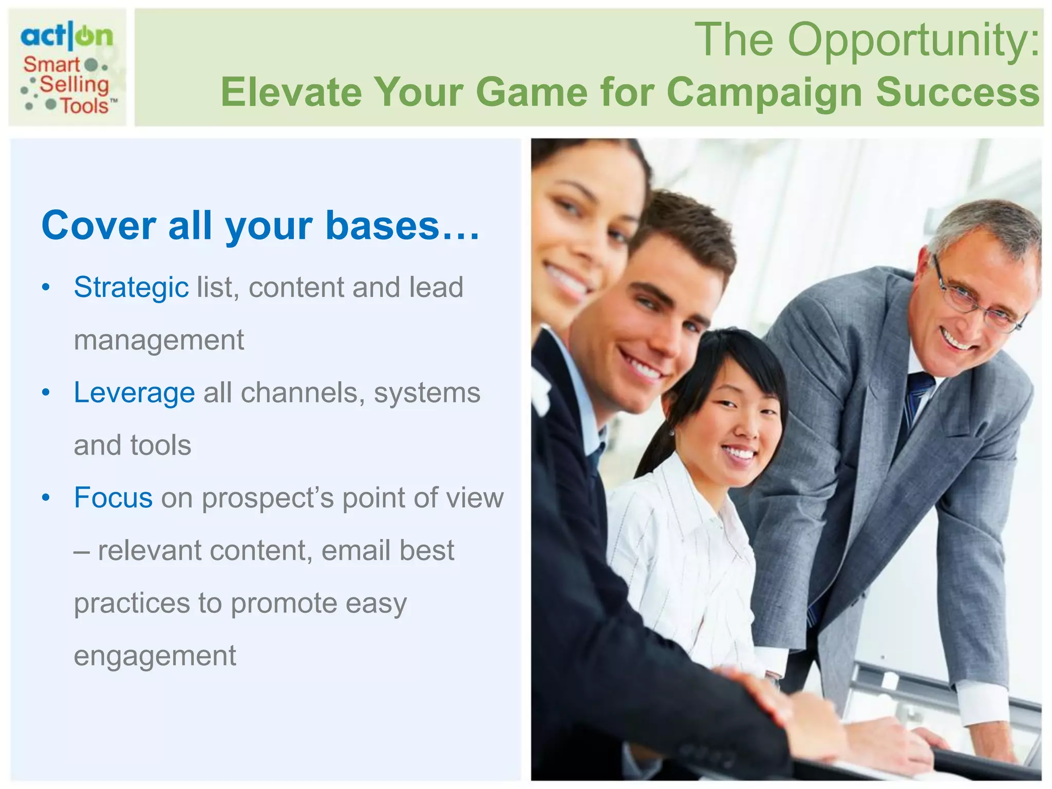 The Opportunity:
              Elevate Your Game for Campaign Success


Cover all your bases…
• Strategic list, content and lead
  management
• Leverage all channels, systems
  and tools
• Focus on prospect‟s point of view
  – relevant content, email best
  practices to promote easy
  engagement
 