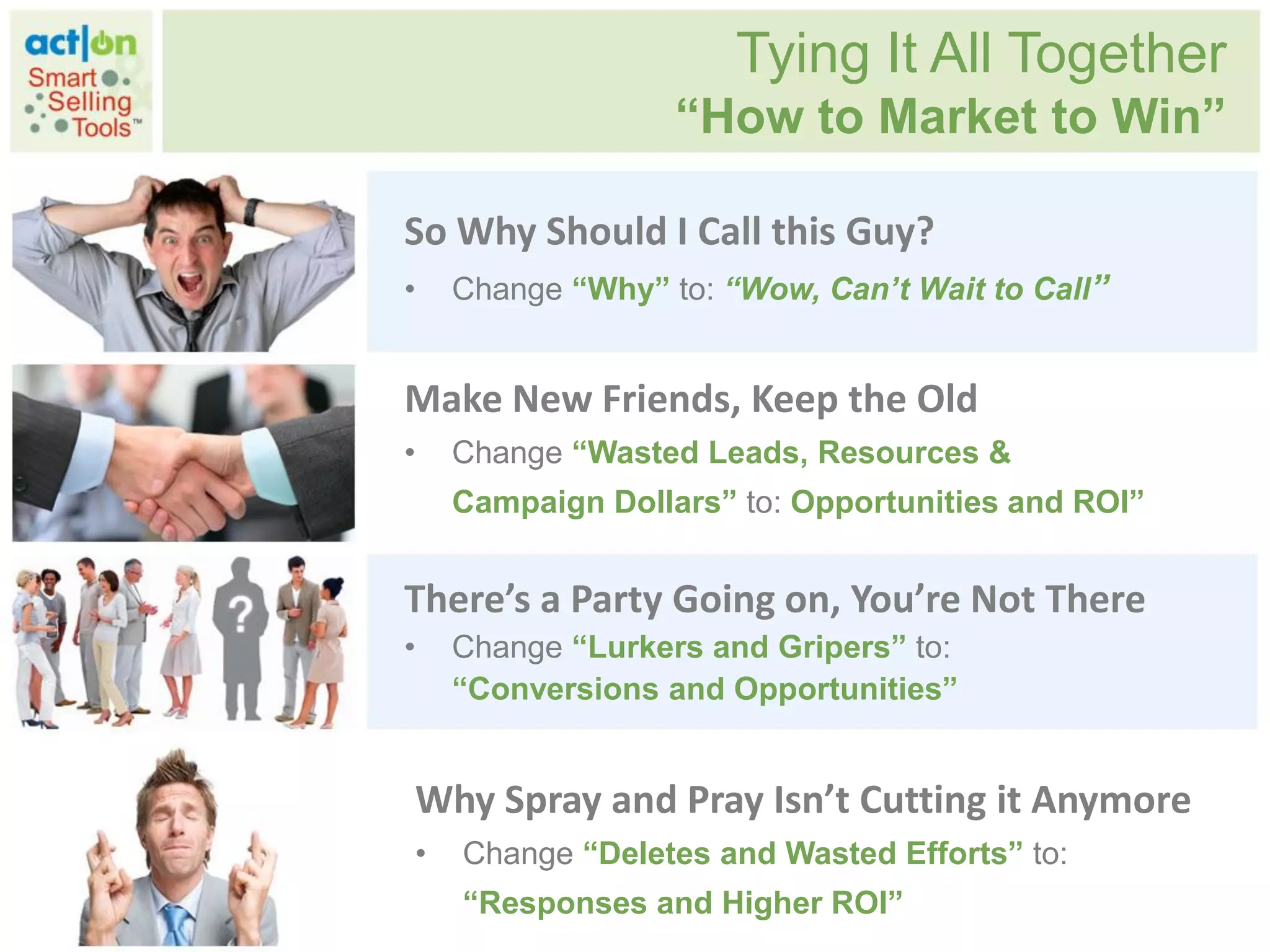 Tying It All Together
                  “How to Market to Win”

So Why Should I Call this Guy?
•   Change “Why” to: “Wow, Can’t Wait to Call”


Make New Friends, Keep the Old
•   Change “Wasted Leads, Resources &
    Campaign Dollars” to: Opportunities and ROI”


There’s a Party Going on, You’re Not There
•   Change “Lurkers and Gripers” to:
    “Conversions and Opportunities”


Why Spray and Pray Isn’t Cutting it Anymore
•   Change “Deletes and Wasted Efforts” to:
    “Responses and Higher ROI”
 