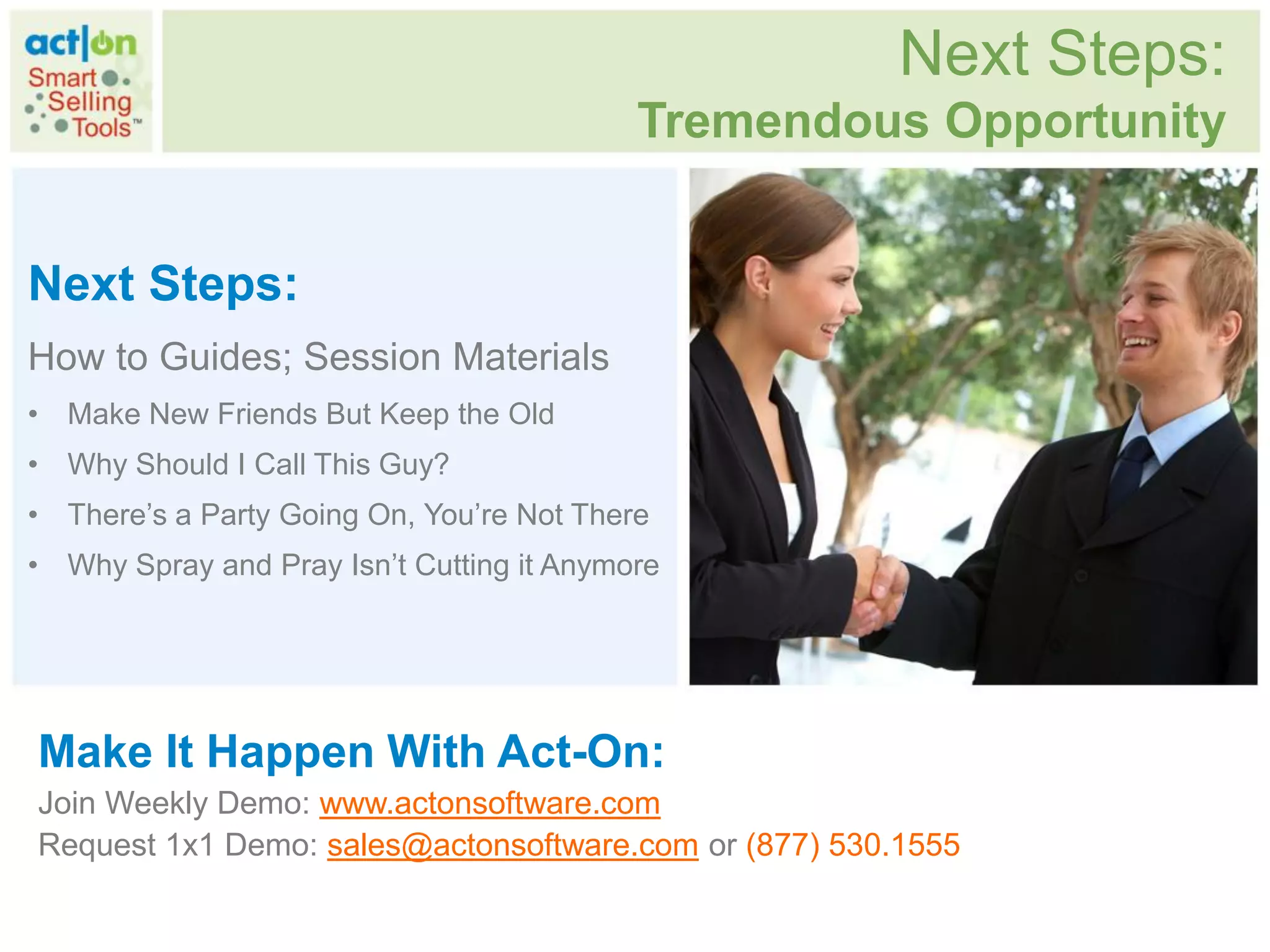 Next Steps:
                                           Tremendous Opportunity


Next Steps:
How to Guides; Session Materials
• Make New Friends But Keep the Old
• Why Should I Call This Guy?
• There‟s a Party Going On, You‟re Not There
• Why Spray and Pray Isn‟t Cutting it Anymore




Make It Happen With Act-On:
Join Weekly Demo: www.actonsoftware.com
Request 1x1 Demo: sales@actonsoftware.com or (877) 530.1555
 