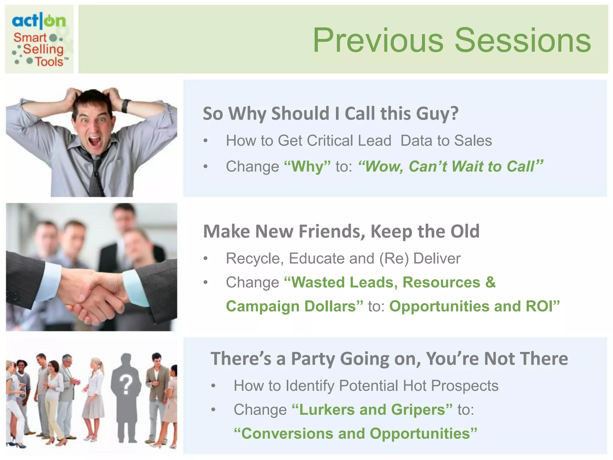 Previous Sessions
So Why Should I Call this Guy?
•       How to Get Critical Lead Data to Sales
•       Change “Why” to: “Wow, Can’t Wait to Call”



Make New Friends, Keep the Old
•       Recycle, Educate and (Re) Deliver
•       Change “Wasted Leads, Resources &
        Campaign Dollars” to: Opportunities and ROI”


    There’s a Party Going on, You’re Not There
    •    How to Identify Potential Hot Prospects
    •    Change “Lurkers and Gripers” to:
         “Conversions and Opportunities”
 