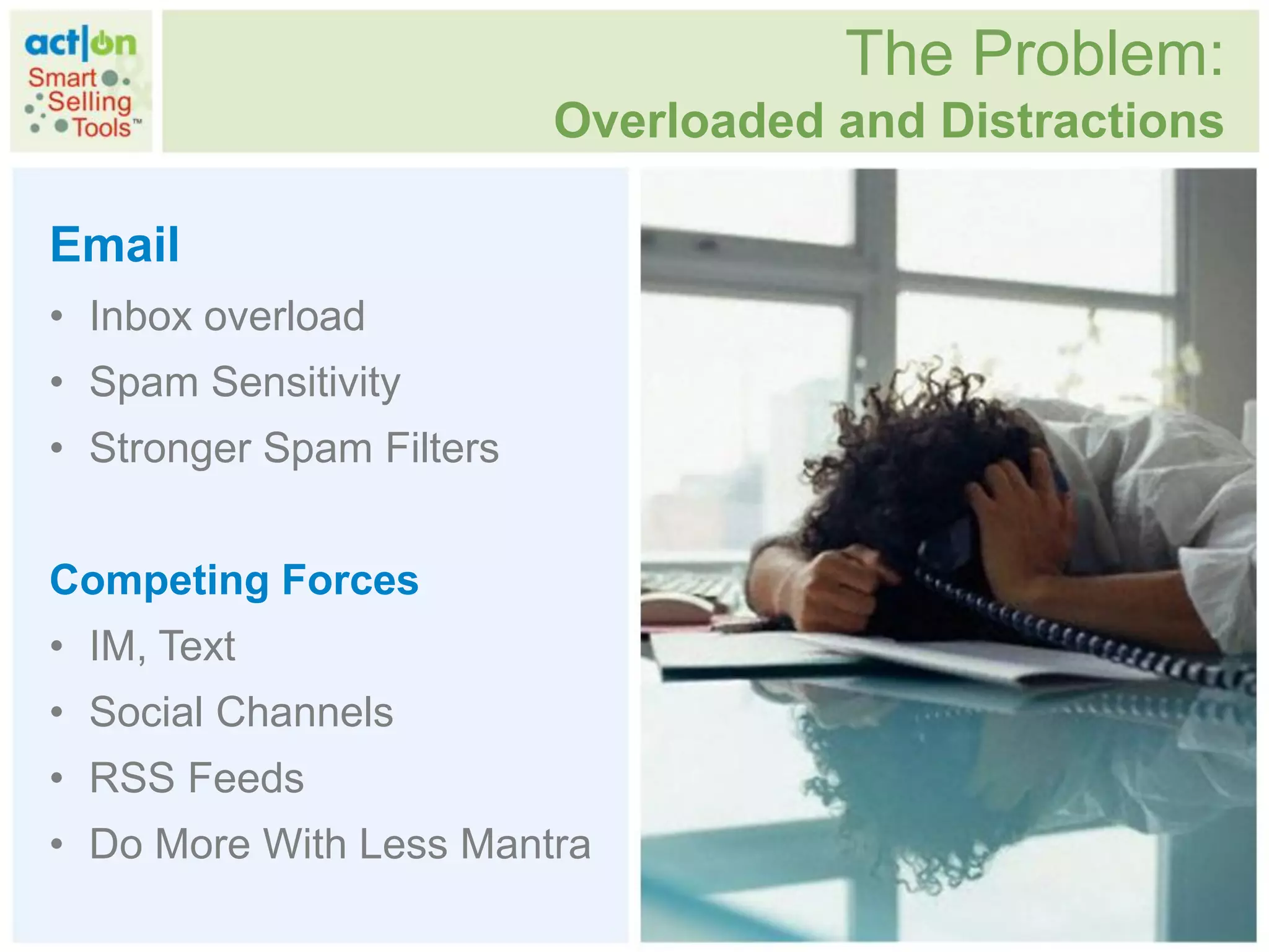 The Problem:
                          Overloaded and Distractions

Email
• Inbox overload
• Spam Sensitivity
• Stronger Spam Filters


Competing Forces
• IM, Text
• Social Channels
• RSS Feeds
• Do More With Less Mantra
 