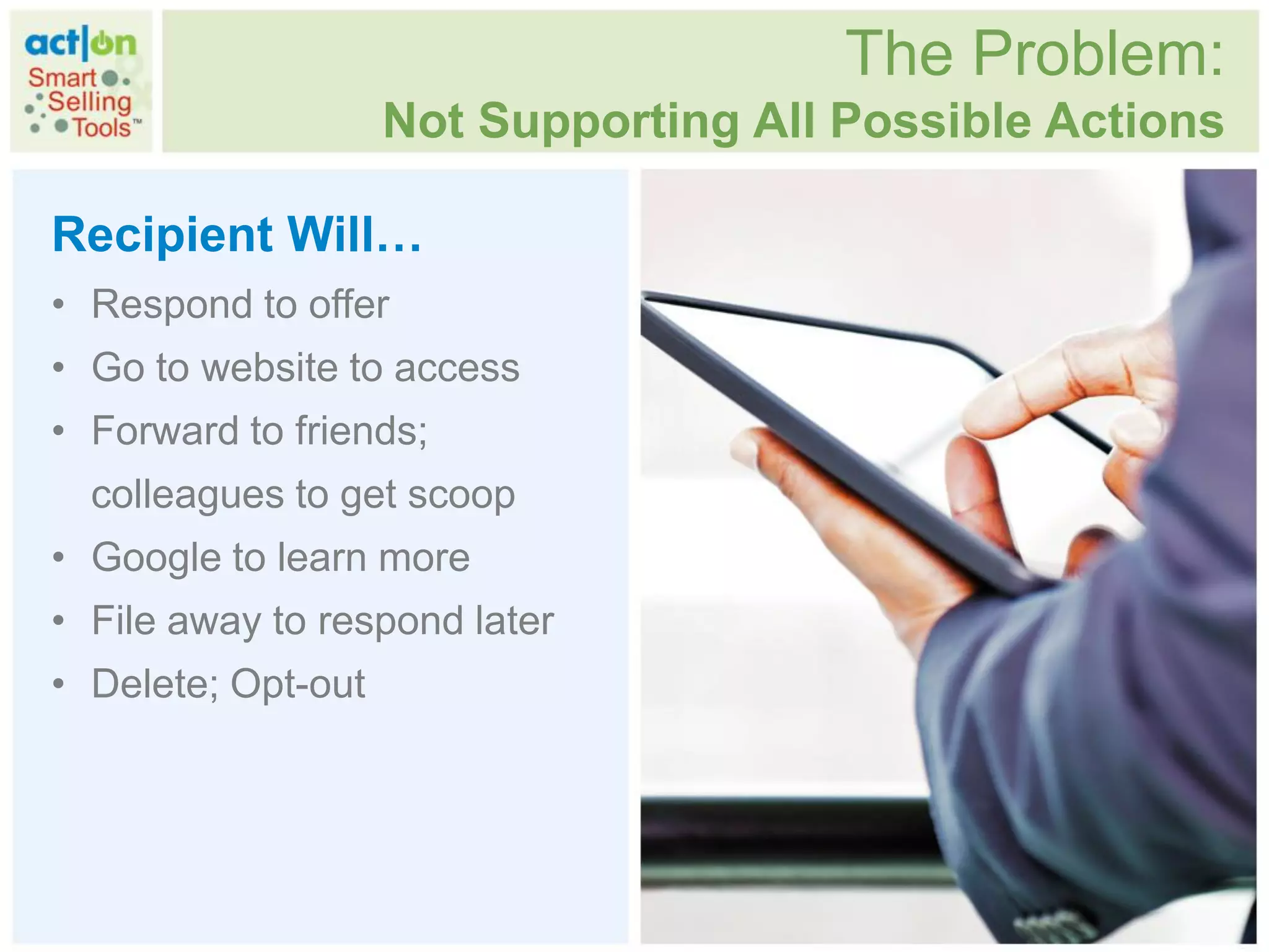 The Problem:
                    Not Supporting All Possible Actions

Recipient Will…
• Respond to offer
• Go to website to access
• Forward to friends;
  colleagues to get scoop
• Google to learn more
• File away to respond later
• Delete; Opt-out
 