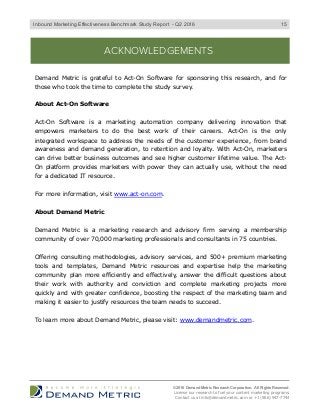ACKNOWLEDGEMENTS
Demand Metric is grateful to Act-On Software for sponsoring this research, and for
those who took the time to complete the study survey.
About Act-On Software
Act-On Software is a marketing automation company delivering innovation that
empowers marketers to do the best work of their careers. Act-On is the only
integrated workspace to address the needs of the customer experience, from brand
awareness and demand generation, to retention and loyalty. With Act-On, marketers
can drive better business outcomes and see higher customer lifetime value. The Act-
On platform provides marketers with power they can actually use, without the need
for a dedicated IT resource.
For more information, visit www.act-on.com.
About Demand Metric
Demand Metric is a marketing research and advisory firm serving a membership
community of over 70,000 marketing professionals and consultants in 75 countries.
Offering consulting methodologies, advisory services, and 500+ premium marketing
tools and templates, Demand Metric resources and expertise help the marketing
community plan more efficiently and effectively, answer the difficult questions about
their work with authority and conviction and complete marketing projects more
quickly and with greater confidence, boosting the respect of the marketing team and
making it easier to justify resources the team needs to succeed.
To learn more about Demand Metric, please visit: www.demandmetric.com.
© 2016 Demand Metric Research Corporation. All Rights Reserved.
License our research to fuel your content marketing programs.
Contact us at info@demandmetric.com or +1 (866) 947-7744
15Inbound Marketing Effectiveness Benchmark Study Report - Q2 2016
 