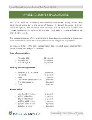 APPENDIX: SURVEY BACKGROUND
This 2016 Inbound Marketing Effectiveness Benchmark Study survey was
administered online during the period of October 21 through December 2, 2016.
During this period, 154 responses were collected, 131 of which were qualified and
complete enough for inclusion in the analysis. Only valid or correlated findings are
shared in this report.
The representativeness of this study’s results depends on the similarity of the sample
to environments in which this survey data is used for comparison or guidance.
Summarized below is the basic categorization data collected about respondents to
enable filtering and analysis of the data:
Type of organization:
"  Primarily B2B 70 percent
"  Primarily B2C 11 percent
"  Mixed B2B/B2C 19 percent
Primary role of respondent
"  President, CEO or owner 19 percent
"  Marketing 55 percent
"  Sales 11 percent
"  Creative or content producer 5 percent
"  IT or tech resource 2 percent
"  Other 8 percent
Annual sales:
"  Less than $10 million 52 percent
"  $10 to $24 million 11 percent
"  $25 to $99 million 15 percent
"  $100 to $499 million 11 percent
"  $500 to $999 million 3 percent
"  $1 billion or more 8 percent
© 2016 Demand Metric Research Corporation. All Rights Reserved.
License our research to fuel your content marketing programs.
Contact us at info@demandmetric.com or +1 (866) 947-7744
16Inbound Marketing Effectiveness Benchmark Study Report - Q2 2016
 