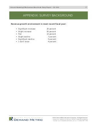 APPENDIX: SURVEY BACKGROUND
Revenue growth environment in most recent fiscal year:
"  Significant increase 20 percent
"  Slight increase 50 percent
"  Flat 14 percent
"  Slight decline 7 percent
"  Significant decline 5 percent
"  I don’t know 4 percent
© 2016 Demand Metric Research Corporation. All Rights Reserved.
License our research to fuel your content marketing programs.
Contact us at info@demandmetric.com or +1 (866) 947-7744
17Inbound Marketing Effectiveness Benchmark Study Report - Q2 2016
 