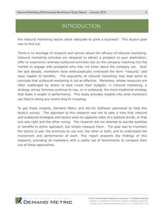 INTRODUCTION
Are inbound marketing tactics alone adequate to grow a business? This study’s goal
was to find out.
There is no shortage of research and opinion about the efficacy of inbound marketing.
Inbound marketing activities are designed to attract a prospect to your destination,
offer or experience whereas outbound activities rely on the company reaching into the
market to engage with prospects who may not know about the company yet. Over
the last decade, marketers have enthusiastically embraced the term “inbound,” and
have reaped its benefits. The popularity of inbound marketing may lead some to
conclude that outbound marketing is not as effective. Marketers, whose resources are
often challenged by where to best invest their budgets: in inbound marketing, a
strategy whose fortunes continue to rise, or in outbound, the more traditional strategy
that holds it weight in performance. This study provides insights into what marketers
say they’re doing and where they’re investing.
To get these insights, Demand Metric and Act-On Software partnered to field this
study’s survey. The approach to this research was not to take a view that inbound
and outbound strategies and tactics were on opposite sides of a political divide, or that
one was right and the other wrong. The research did not attempt to ascribe qualities
or benefits to either approach, but simply measure them. The goal was to inventory
the tactics in use, the proclivity to use one, the other or both, and to understand the
investment and performance of each. This report presents the findings of this
research, providing all marketers with a useful set of benchmarks to compare their
use of these approaches.
© 2016 Demand Metric Research Corporation. All Rights Reserved.
License our research to fuel your content marketing programs.
Contact us at info@demandmetric.com or +1 (866) 947-7744
3Inbound Marketing Effectiveness Benchmark Study Report - Q2 2016
 