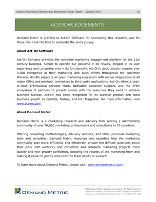 Which kinds of tactics do marketers say are most responsible for driving and growing
their business? Marketing is ideally a revenue center, so the study survey collected
the necessary data to determine which set of tactics – inbound, outbound or both –
are most responsible for driving the business. To develop this view, study participants
were asked to indicate their agreement with these statements:
1.  Inbound marketing tactics alone drive our business
2.  Outbound marketing tactics alone drive our business
3.  Inbound and outbound marketing tactics together drive our business
Figure 1 shares the data aggregated from these queries.
WHAT DRIVES THE BUSINESS?
Comparing just inbound to outbound in Figure 1, the response percentages nearly
mirror one another: almost equal levels of agreement exist. There is strong
agreement that both tactics together drive business and it stands in stark contrast to
the tepid agreement levels that either inbound or outbound alone drive business.
© 2016 Demand Metric Research Corporation. All Rights Reserved.
License our research to fuel your content marketing programs.
Contact us at info@demandmetric.com or +1 (866) 947-7744
63%
54%
7%
23% 28%
9%14% 18%
84%
Outbound tactics Inbound tactics Both types of tactics
Agreement on Which Tactics Drive the Business
Disagree Neutral Agree
Figure 1: Most study participants agree that a blend of tactics drives their businesses.
5Inbound Marketing Effectiveness Benchmark Study Report - Q2 2016
 
