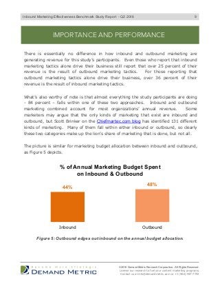 9
IMPORTANCE AND PERFORMANCE
There is essentially no difference in how inbound and outbound marketing are
generating revenue for this study’s participants. Even those who report that inbound
marketing tactics alone drive their business still report that over 25 percent of their
revenue is the result of outbound marketing tactics. For those reporting that
outbound marketing tactics alone drive their business, over 36 percent of their
revenue is the result of inbound marketing tactics.
What’s also worthy of note is that almost everything the study participants are doing
- 84 percent – falls within one of these two approaches. Inbound and outbound
marketing combined account for most organizations’ annual revenue. Some
marketers may argue that the only kinds of marketing that exist are inbound and
outbound, but Scott Brinker on the Chiefmartec.com blog has identified 131 different
kinds of marketing. Many of them fall within either inbound or outbound, so clearly
these two categories make up the lion’s share of marketing that is done, but not all.
The picture is similar for marketing budget allocation between inbound and outbound,
as Figure 5 depicts.
© 2016 Demand Metric Research Corporation. All Rights Reserved.
License our research to fuel your content marketing programs.
Contact us at info@demandmetric.com or +1 (866) 947-7744
44%
48%
Inbound Outbound
% of Annual Marketing Budget Spent
on Inbound & Outbound
Figure 5: Outbound edges out inbound on the annual budget allocation.
Inbound Marketing Effectiveness Benchmark Study Report - Q2 2016
 