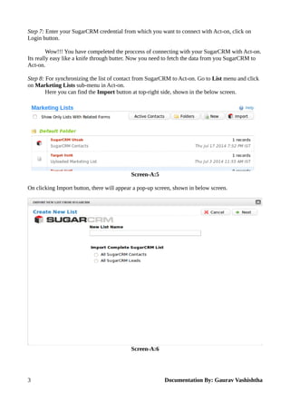 Step 7: Enter your SugarCRM credential from which you want to connect with Act-on, click on 
Login button. 
Wow!!! You have compeleted the proccess of connecting with your SugarCRM with Act-on. 
Its really easy like a knife through butter. Now you need to fetch the data from you SugarCRM to 
Act-on. 
Step 8: For synchronizing the list of contact from SugarCRM to Act-on. Go to List menu and click 
on Marketing Lists sub-menu in Act-on. 
Here you can find the Import button at top-right side, shown in the below screen. 
Screen-A:5 
On clicking Import button, there will appear a pop-up screen, shown in below screen. 
Screen-A:6 
3 Documentation By: Gaurav Vashishtha 
 