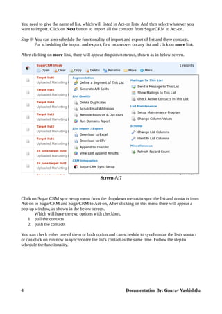 You need to give the name of list, which will listed in Act-on lists. And then select whatever you 
want to import. Click on Next button to import all the contacts from SugarCRM to Act-on. 
Step 9: You can also schedule the functionality of import and export of list and there contacts. 
For scheduling the import and export, first mouseover on any list and click on more link. 
After clicking on more link, there will appear dropdown menus, shown as in below screen. 
Screen-A:7 
Click on Sugar CRM sync setup menu from the dropdown menus to sync the list and contacts from 
Act-on to SugarCRM and SugarCRM to Act-on, After clicking on this menu there will appear a 
pop-up window, as shown in the below screen. 
Which will have the two options with checkbox. 
1. pull the contacts 
2. push the contacts 
You can check either one of them or both option and can schedule to synchronize the list's contact 
or can click on run now to synchronize the list's contact as the same time. Follow the step to 
schedule the functionality. 
4 Documentation By: Gaurav Vashishtha 
 