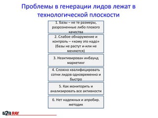 Проблемы в генерации лидов лежат в
технологической плоскости
1. Базы – не те размеры,
разрозненные либо плохого
качества
2. Слабое обнаружение и
контроль – «кому это надо»
(базы не растут и-или не
меняются)

3. Неактивирован инбаунд
маркетинг
4. Сложно квалифицировать
сотни лидов одновременно и
быстро
5. Как мониторить и
анализировать все активности
6. Нет надежных и апробир.
методик

 