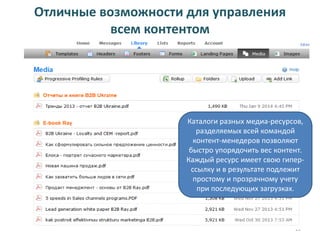 Отличные возможности для управления
всем контентом

Каталоги разных медиа-ресурсов,
разделяемых всей командой
контент-менедеров позволяют
быстро упорядочить вес контент.
Каждый ресурс имеет свою гиперссылку и в результате подлежит
простому и прозрачному учету
при последующих загрузках.

22

 