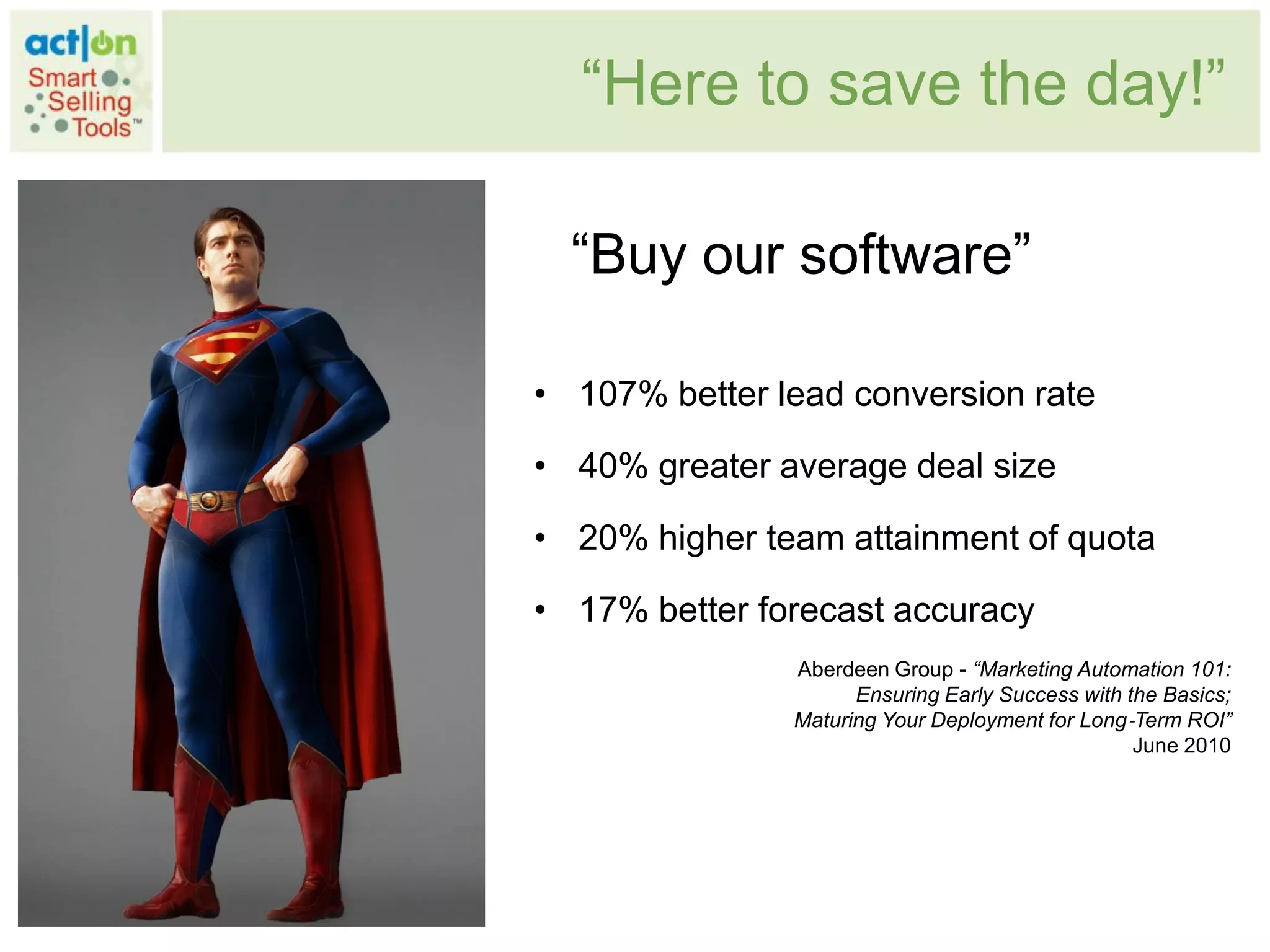 “Here to save the day!”

  “Buy our software”

• 107% better lead conversion rate

• 40% greater average deal size

• 20% higher team attainment of quota

• 17% better forecast accuracy
               Aberdeen Group - “Marketing Automation 101:
                     Ensuring Early Success with the Basics;
               Maturing Your Deployment for Long‐Term ROI”
                                                  June 2010
 
