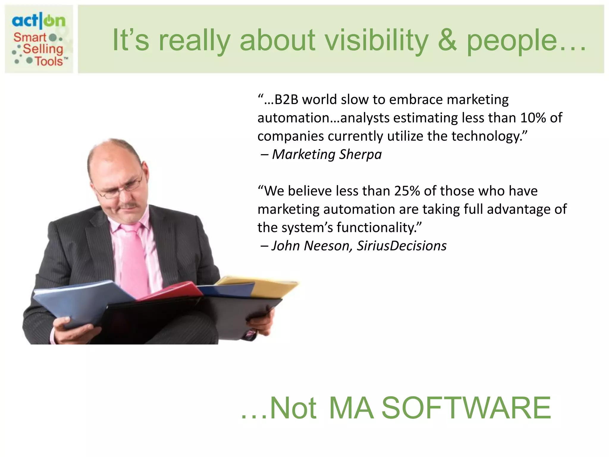 It‟s really about visibility & people…
           “…B2B world slow to embrace marketing
           automation…analysts estimating less than 10% of
           companies currently utilize the technology.”
            – Marketing Sherpa

           “We believe less than 25% of those who have
           marketing automation are taking full advantage of
           the system’s functionality.”
            – John Neeson, SiriusDecisions




          …Not MA SOFTWARE
 