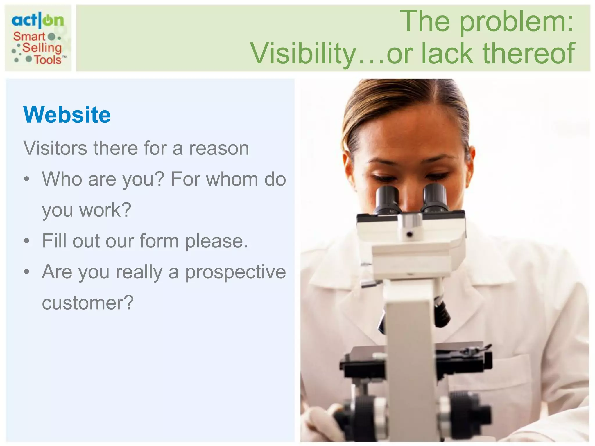 The problem:
                              Visibility…or lack thereof
Website
Visitors there for a reason
• Who are you? For whom do
  you work?
• Fill out our form please.
• Are you really a prospective
  customer?
 