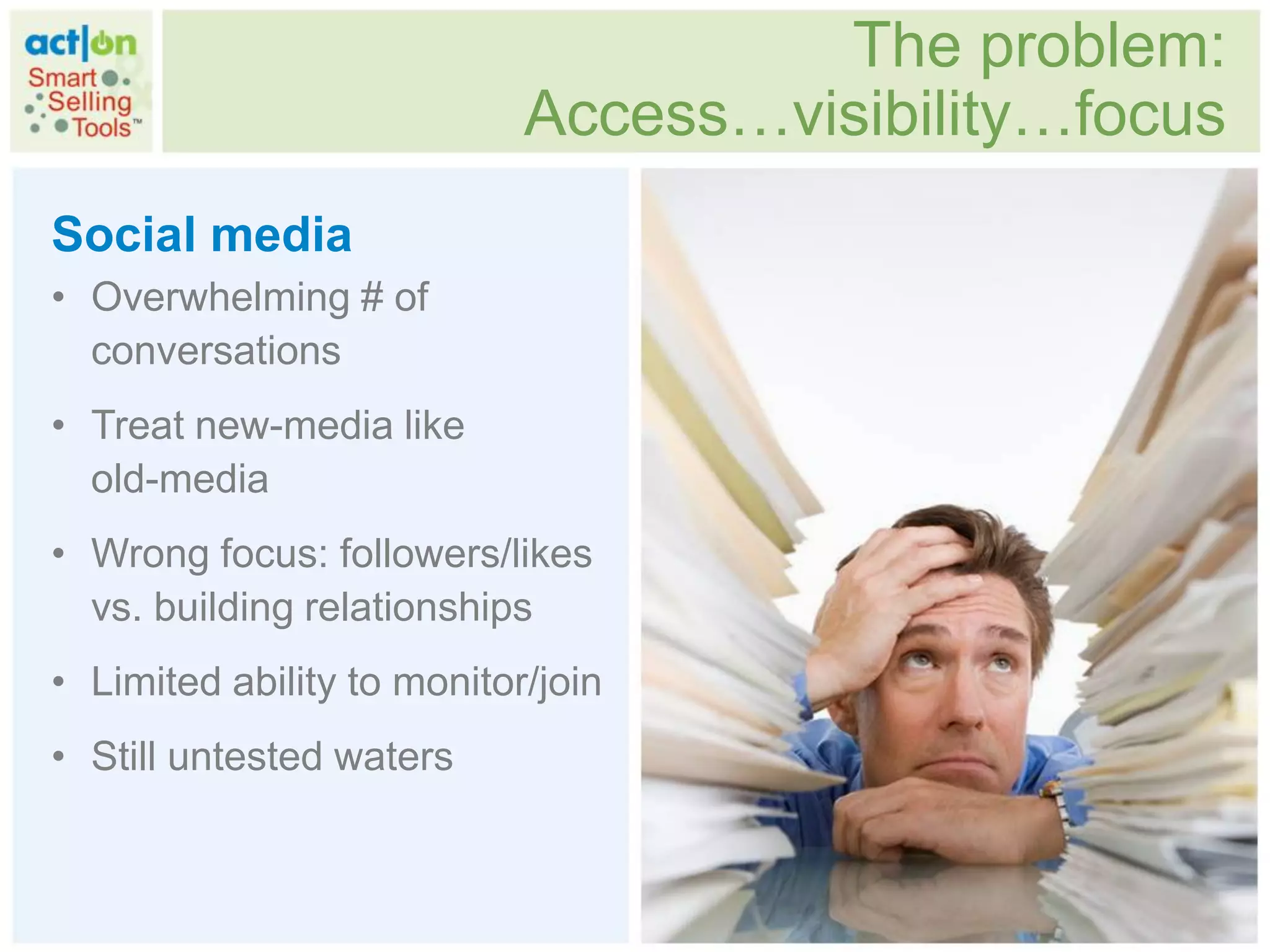 The problem:
                            Access…visibility…focus
Social media
• Overwhelming # of
  conversations
• Treat new-media like
  old-media
• Wrong focus: followers/likes
  vs. building relationships
• Limited ability to monitor/join
• Still untested waters
 