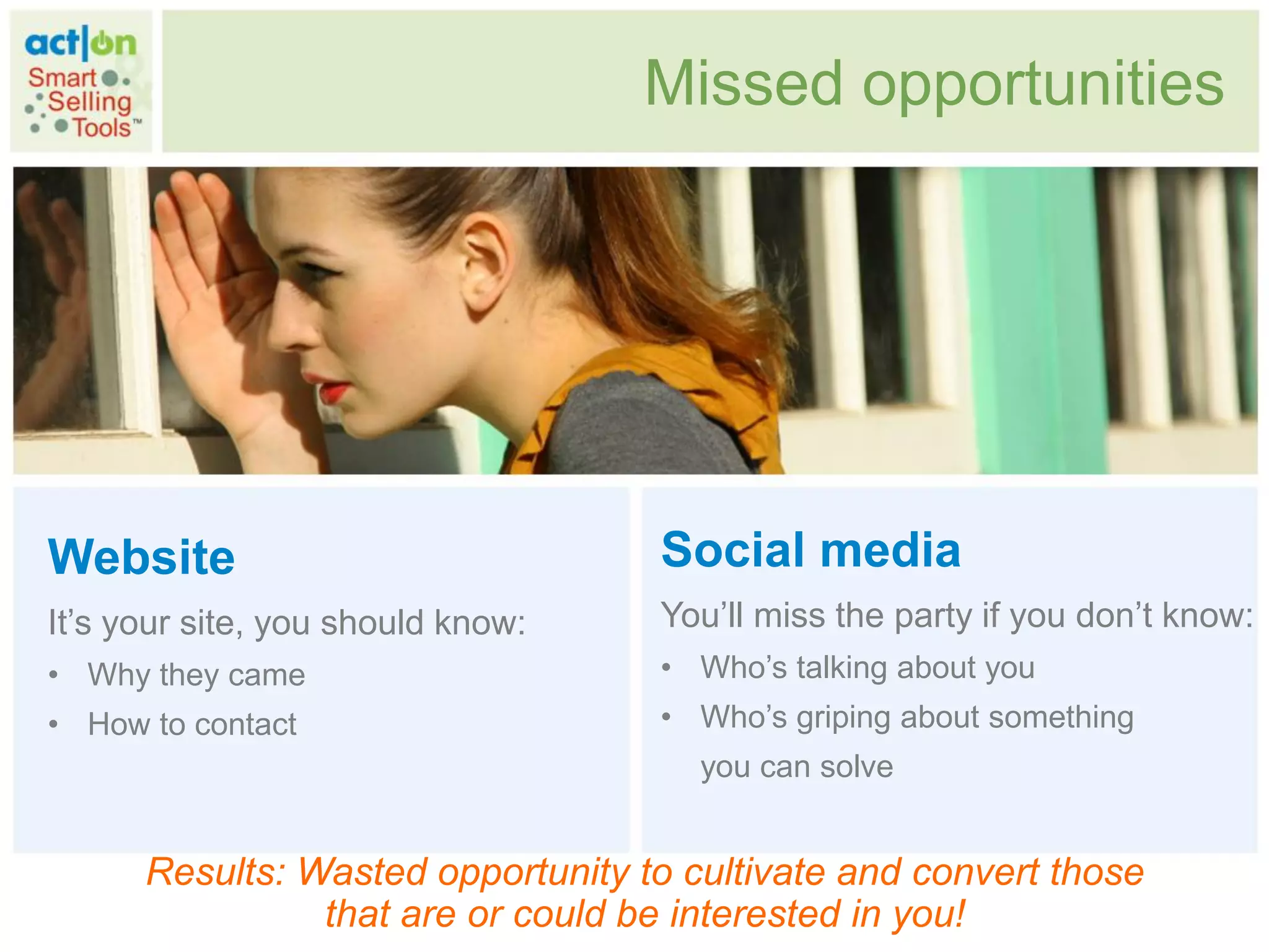 Missed opportunities




Website                            Social media
It‟s your site, you should know:   You‟ll miss the party if you don‟t know:
• Why they came                    • Who‟s talking about you
• How to contact                   • Who‟s griping about something
                                      you can solve


      Results: Wasted opportunity to cultivate and convert those
                that are or could be interested in you!
 
